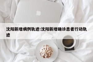 沈阳新增病例轨迹:沈阳新增确诊患者行动轨迹