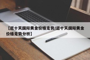 【近十天国际黄金价格走势/近十天国际黄金价格走势分析】