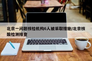 北京一问题核检机构6人被采取措施/北京核酸检测排查