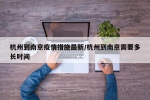 杭州到南京疫情措施最新/杭州到南京需要多长时间