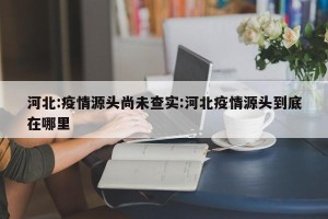 河北:疫情源头尚未查实:河北疫情源头到底在哪里