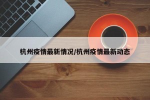 杭州疫情最新情况/杭州疫情最新动态