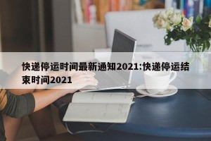 快递停运时间最新通知2021:快递停运结束时间2021