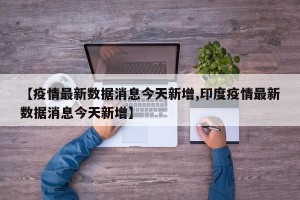 【疫情最新数据消息今天新增,印度疫情最新数据消息今天新增】