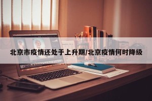 北京市疫情还处于上升期/北京疫情何时降级
