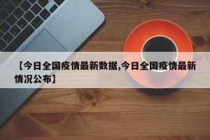 【今日全国疫情最新数据,今日全国疫情最新情况公布】