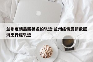 兰州疫情最新状况的轨迹:兰州疫情最新数据消息行程轨迹