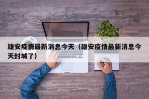 雄安疫情最新消息今天（雄安疫情最新消息今天封城了）