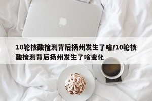 10轮核酸检测背后扬州发生了啥/10轮核酸检测背后扬州发生了啥变化