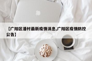 【广阳区潘村最新疫情消息,广阳区疫情防控公告】