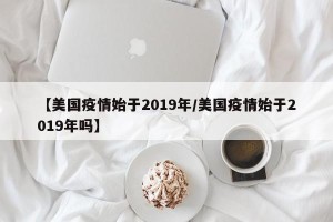 【美国疫情始于2019年/美国疫情始于2019年吗】