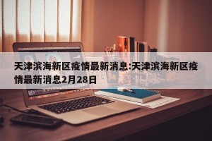 天津滨海新区疫情最新消息:天津滨海新区疫情最新消息2月28日