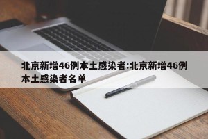 北京新增46例本土感染者:北京新增46例本土感染者名单