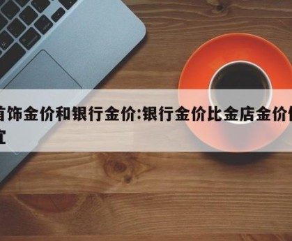 首饰金价和银行金价:银行金价比金店金价便宜