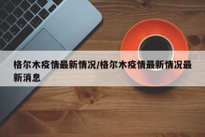 格尔木疫情最新情况/格尔木疫情最新情况最新消息