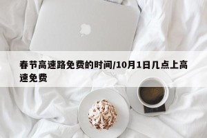 春节高速路免费的时间/10月1日几点上高速免费