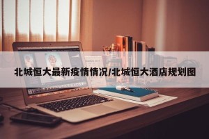 北城恒大最新疫情情况/北城恒大酒店规划图