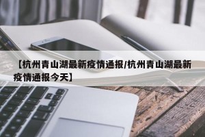 【杭州青山湖最新疫情通报/杭州青山湖最新疫情通报今天】
