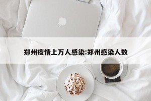 郑州疫情上万人感染:郑州感染人数