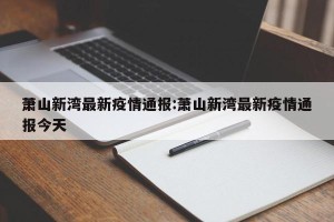 萧山新湾最新疫情通报:萧山新湾最新疫情通报今天