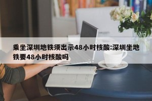 乘坐深圳地铁须出示48小时核酸:深圳坐地铁要48小时核酸吗