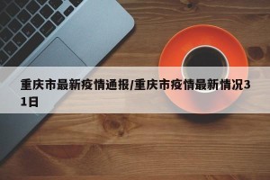 重庆市最新疫情通报/重庆市疫情最新情况31日
