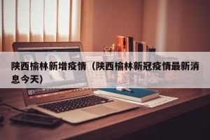 陕西榆林新增疫情（陕西榆林新冠疫情最新消息今天）