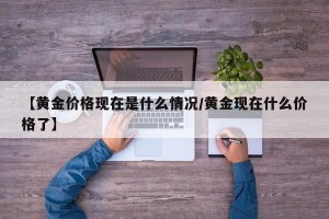 【黄金价格现在是什么情况/黄金现在什么价格了】