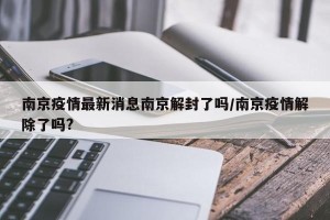 南京疫情最新消息南京解封了吗/南京疫情解除了吗?