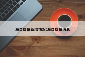 海口疫情新增情况:海口疫情消息