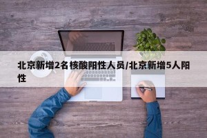北京新增2名核酸阳性人员/北京新增5人阳性