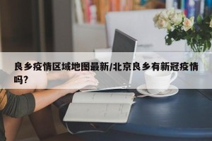 良乡疫情区域地图最新/北京良乡有新冠疫情吗?