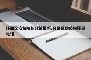 环翠区疫情防控政策最新/环翠区防疫指挥部电话