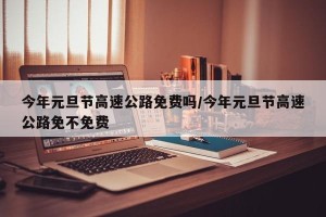 今年元旦节高速公路免费吗/今年元旦节高速公路免不免费