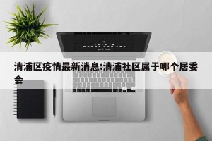清浦区疫情最新消息:清浦社区属于哪个居委会