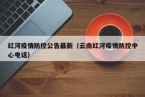 红河疫情防控公告最新（云南红河疫情防控中心电话）