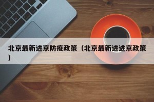 北京最新进京防疫政策（北京最新进进京政策）