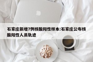 石家庄新增7例核酸阳性样本:石家庄公布核酸阳性人员轨迹