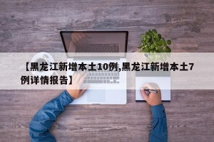 【黑龙江新增本土10例,黑龙江新增本土7例详情报告】