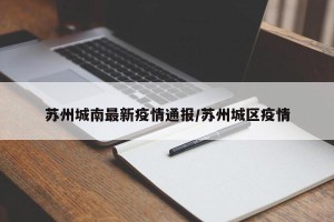 苏州城南最新疫情通报/苏州城区疫情