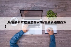 【疫情最新数据消息西安/疫情最新通报西安】