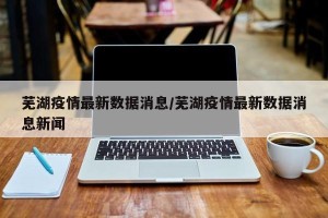 芜湖疫情最新数据消息/芜湖疫情最新数据消息新闻