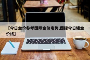 【今日金价参考国际金价走势,国际今日铑金价格】
