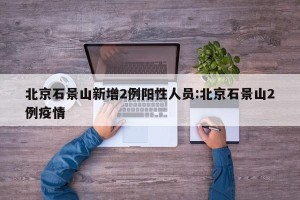 北京石景山新增2例阳性人员:北京石景山2例疫情