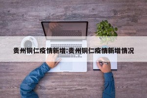 贵州铜仁疫情新增:贵州铜仁疫情新增情况