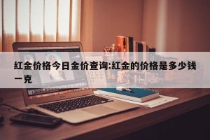 红金价格今日金价查询:红金的价格是多少钱一克