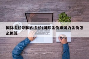 国际金价跟国内金价/国际金价跟国内金价怎么换算