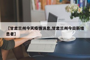 【甘肃兰州今天疫情消息,甘肃兰州今日新增患者】