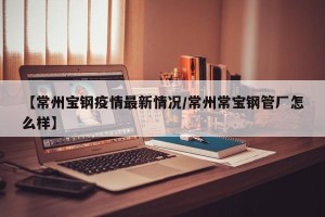 【常州宝钢疫情最新情况/常州常宝钢管厂怎么样】