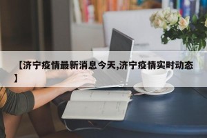 【济宁疫情最新消息今天,济宁疫情实时动态】